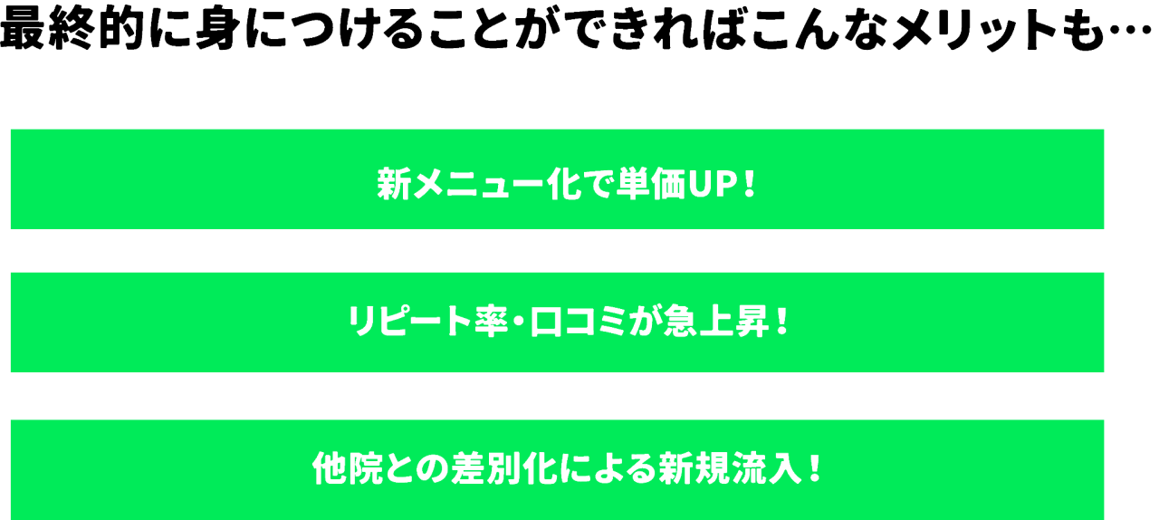 最終的に身につけることができればこんなメリットも… 新メニュー化で単価UP!リピート率・口コミが急上昇!他院との差別化による新規流入!