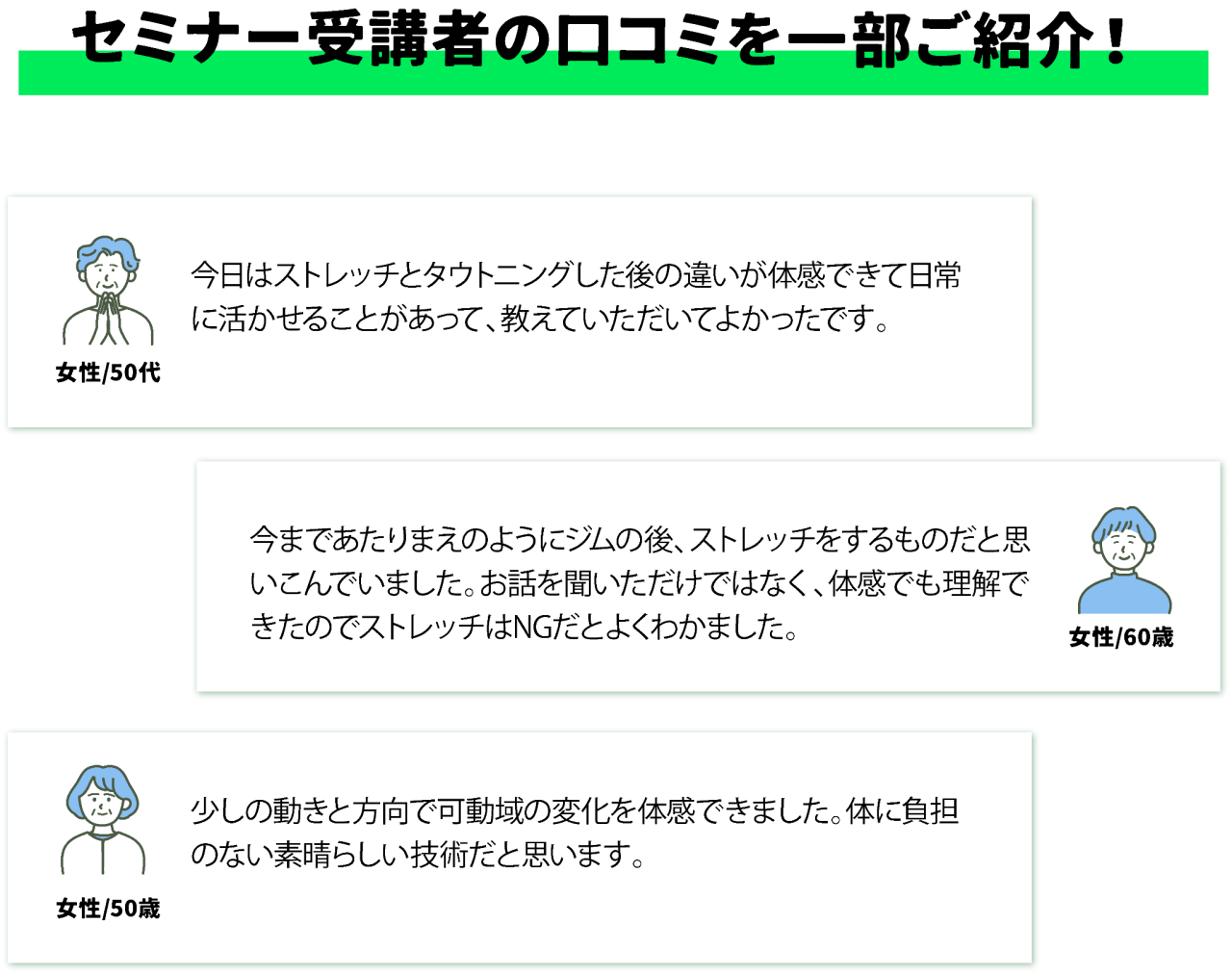 セミナー受講者の口コミを一部ご紹介!女性/50代今日はストレッチとタウトニングした後の違いが体感できて日常に活かせることがあって、教えていただいてよかったです。 女性/60歳今まであたりまえのようにジムの後、ストレッチをするものだと思いこんでいました。お話を聞いただけではなく、体感でも理解できたのでストレッチはNGだとよくわかました。 女性/50歳 少しの動きと方向で可動域の変化を体感できました。体に負担のない素晴らしい技術だと思います。
