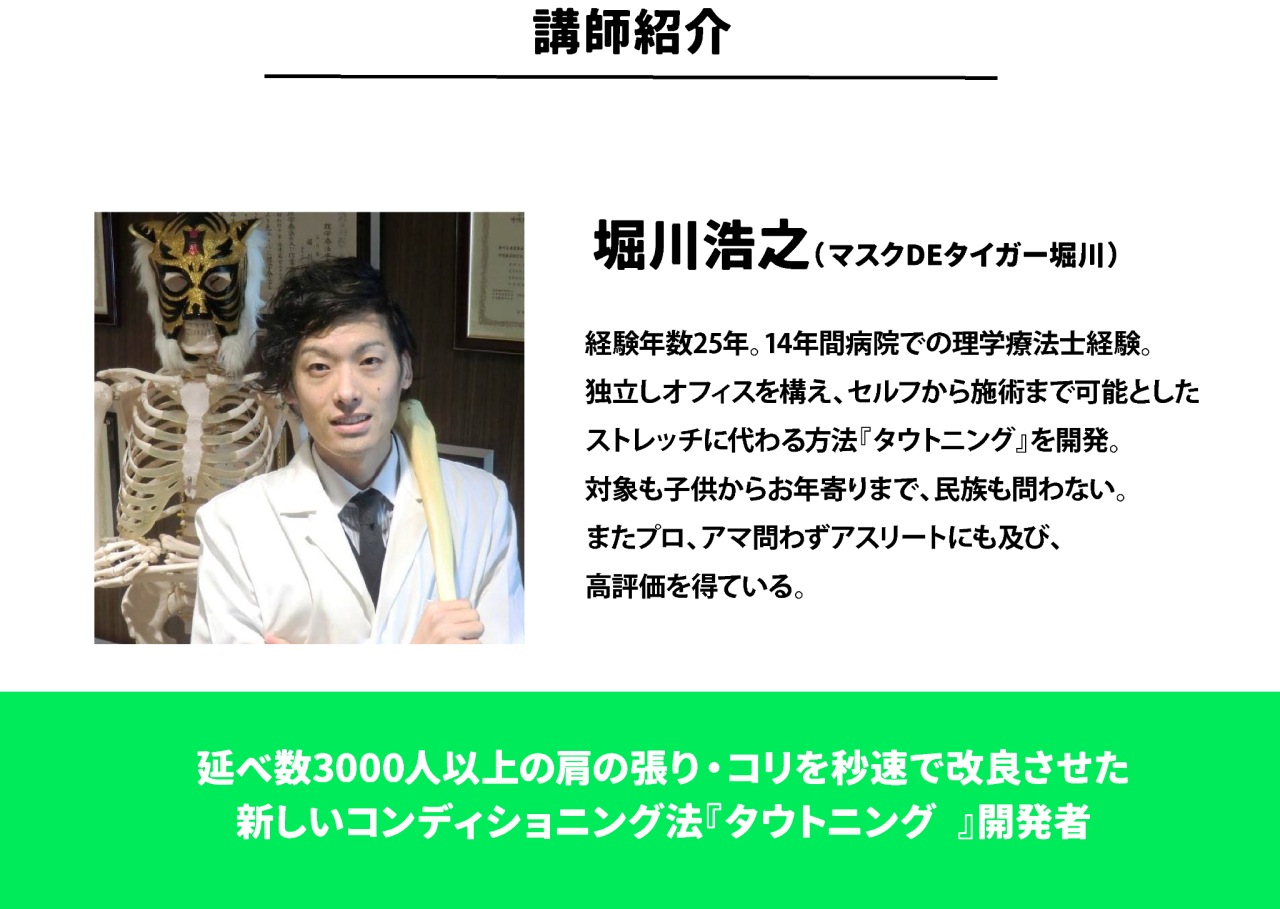 講師紹介 堀川浩之(マスクDEタイガー堀川)経験年数25年。14年間病院での理学療法士経験。 独立しオフィスを構え、セルフから施術まで可能とした ストレッチに代わる方法『タウトニング』を開発。 対象も子供からお年寄りまで、民族も問わない。 またプロ、アマ問わずアスリートにも及び、 高評価を得ている。 延べ数3000人以上の肩の張り・コリを秒速で改良させた 新しいコンディショニング法『タウトニング®』開発者
