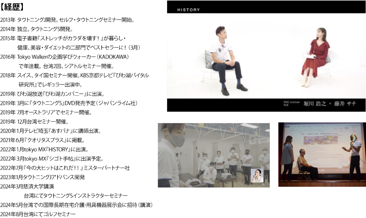 【経歴】
2013年 タウトニングJ開発。セルフ・タウトニングセミナー開始。
2014年 独立。タウトニングS開発。
2015年 電子書籍『ストレッチがカラダを壊す!』が暮らし・
    健康、美容・ダイエットの二部門でベストセラーに!(3月)
2016年 Tokyo Walkerの企画学びウォーカー(KADOKAWA)
     で年連載。 台湾2回、シアトルセミナー開催。
2018年 スイス、タイ国セミナー開催。KBS京都テレビ『びわ湖バイタル
               研究所』でレギュラー出演中。
2019年 びわ湖放送『びわ湖カンパニー』に出演。
2019年 3月に『タウトニングS』DVD発売予定(ジャパンライム社)
2019年 7月オーストラリアでセミナー開催。
2019年 12月台湾セミナー開催。
2020年1月テレビ埼玉『あすバナ』に講師出演。
2021年6月『クオリタスプラス』に掲載。
2022年1月tokyo MX『HISTORY』に出演。
2022年3月tokyo MX『シゴト手帖』に出演予定。
2022年7月『今の大ヒットはこれだ!!』ミスターパートナー社
2023年1月タウトニングJアドバンス開発
2024年3月慈済大学講演
      台湾にてタウトニングSインストラクターセミナー
2024年5月台湾での国際長期在宅介護・用具機器展示会に招待(講演)
2024年8月台湾にてゴルフセミナー