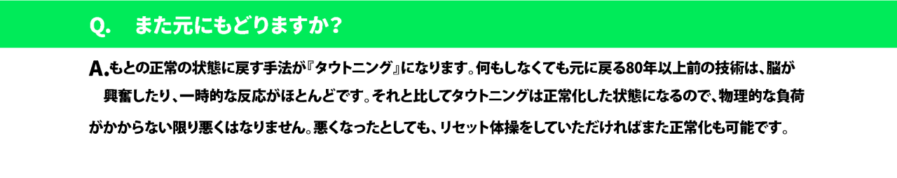 Q. また元にもどりますか?A.もとの正常の状態に戻す手法が『タウトニング』になります。何もしなくても元に戻る80年以上前の技術は、脳が  興奮したり、一時的な反応がほとんどです。それと比してタウトニングは正常化した状態になるので、物理的な負荷 がかからない限り悪くはなりません。悪くなったとしても、リセット体操をしていただければまた正常化も可能です。