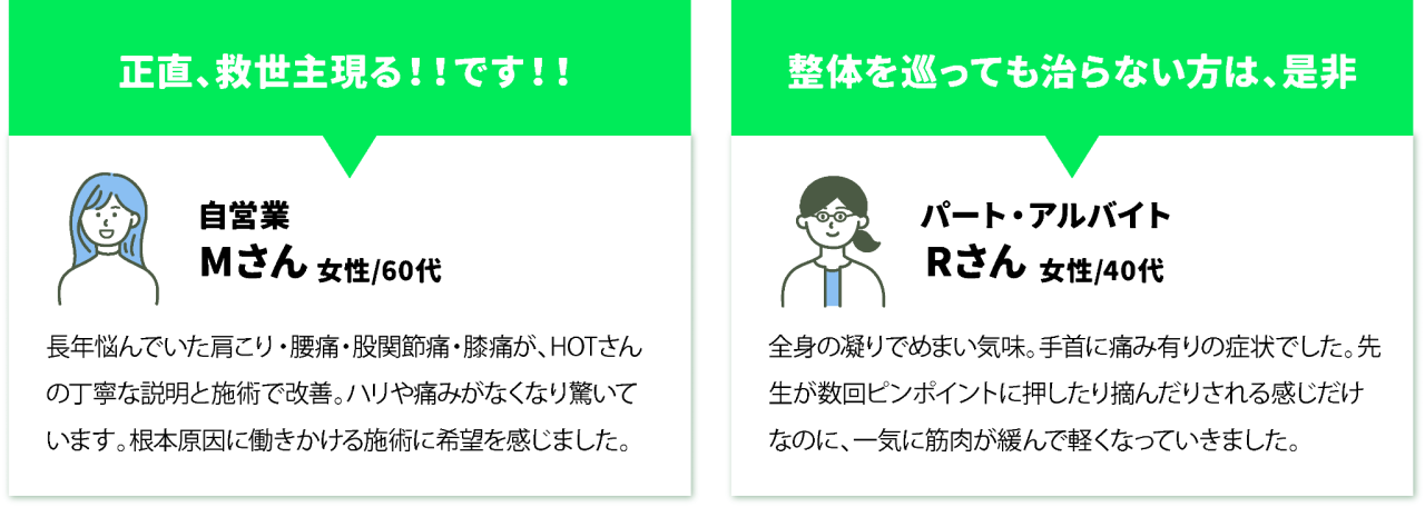 正直、救世主現る!!です!!自営業Mさん女性/60代長年悩んでいた肩こり・腰痛・股関節痛・膝痛が、HOTさんの丁寧な説明と施術で改善。ハリや痛みがなくなり驚いています。根本原因に働きかける施術に希望を感じました。 整体を巡っても治らない方は、是非パート・アルバイトRさん女性/40代全身の凝りでめまい気味。手首に痛み有りの症状でした。先生が数回ピンポイントに押したり摘んだりされる感じだけなのに、一気に筋肉が緩んで軽くなっていきました。