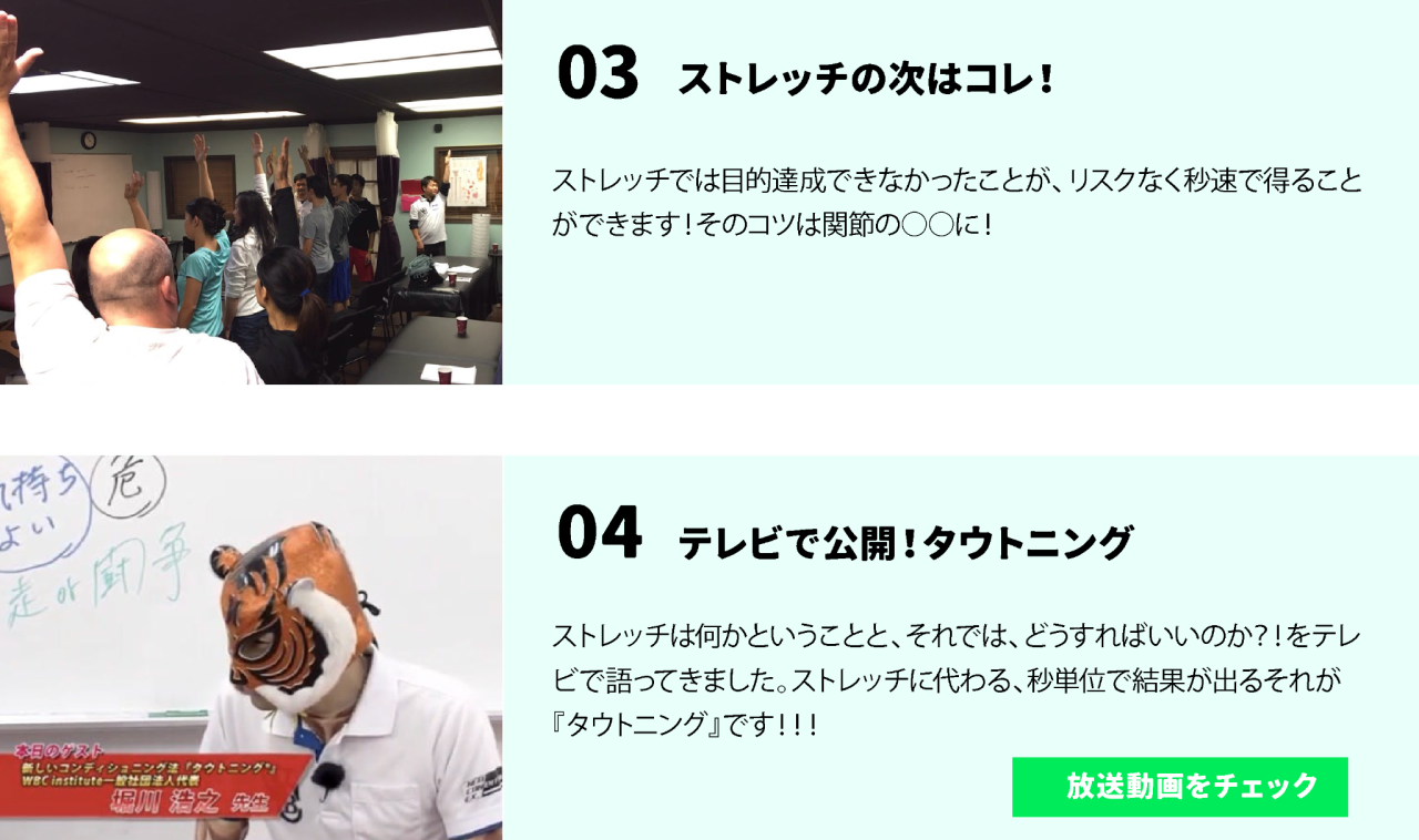 03ストレッチの次はコレ！ストレッチでは目的達成できなかったことが、リスクなく秒速で得ることができます！そのコツは関節の○○に！ 04.テレビで公開！タウトニング ストレッチは何かということと、それでは、どうすればいいのか？！をテレビで語ってきました。ストレッチに代わる、秒単位で結果が出るそれが『タウトニング』です！！！ 放送動画をチェックへ飛ぶボタンもあります。