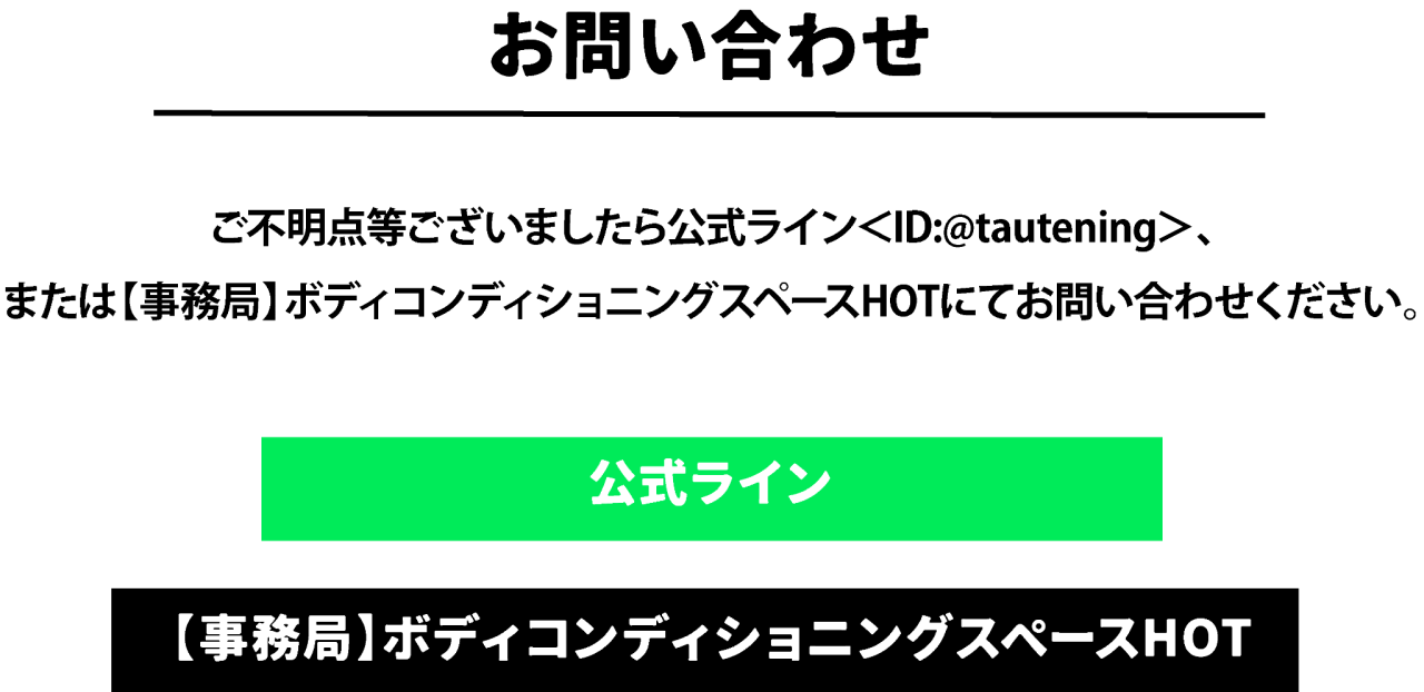 お問い合わせ　ご不明点等ございましたら公式ライン＜ID:@tautening＞、 または【事務局】ボディコンディショニングスペースHOTにてお問い合わせください。 公式ラインへ【事務局】ボディコンディショニングスペースHOTへ
